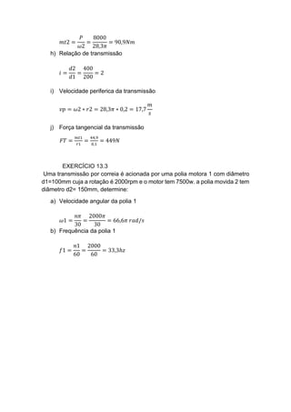 𝑚𝑡2 =
𝑃
𝜔2
=
8000
28,3𝜋
= 90,9𝑁𝑚
h) Relação de transmissão
𝑖 =
𝑑2
𝑑1
=
400
200
= 2
i) Velocidade periferica da transmissão
𝑣𝑝 = 𝜔2 ∗ 𝑟2 = 28,3𝜋 ∗ 0,2 = 17,7
𝑚
𝑠
j) Força tangencial da transmissão
𝐹𝑇 =
𝑚𝑡1
𝑟1
=
44,9
0,1
= 449𝑁
EXERCÍCIO 13.3
Uma transmissão por correia é acionada por uma polia motora 1 com diâmetro
d1=100mm cuja a rotação é 2000rpm e o motor tem 7500w. a polia movida 2 tem
diâmetro d2= 150mm, determine:
a) Velocidade angular da polia 1
𝜔1 =
𝑛𝜋
30
=
2000𝜋
30
= 66,6𝜋 𝑟𝑎𝑑/𝑠
b) Frequência da polia 1
𝑓1 =
𝑛1
60
=
2000
60
= 33,3ℎ𝑧
 