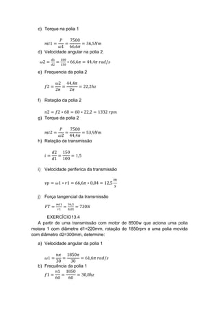 c) Torque na polia 1
𝑚𝑡1 =
𝑃
𝜔1
=
7500
66,6𝜋
= 36,5𝑁𝑚
d) Velocidade angular na polia 2
𝜔2 =
𝑑1
𝑑2
=
100
150
∗ 66,6𝜋 = 44,4𝜋 𝑟𝑎𝑑/𝑠
e) Frequencia da polia 2
𝑓2 =
𝜔2
2𝜋
=
44,4𝜋
2𝜋
= 22,2ℎ𝑧
f) Rotação da polia 2
𝑛2 = 𝑓2 ∗ 60 = 60 ∗ 22,2 = 1332 𝑟𝑝𝑚
g) Torque da polia 2
𝑚𝑡2 =
𝑃
𝜔2
=
7500
44,4𝜋
= 53,9𝑁𝑚
h) Relação de transmissão
𝑖 =
𝑑2
𝑑1
=
150
100
= 1,5
i) Velocidade periferica da transmissão
𝑣𝑝 = 𝜔1 ∗ 𝑟1 = 66,6𝜋 ∗ 0,04 = 12,5
𝑚
𝑠
j) Força tangencial da transmissão
𝐹𝑇 =
𝑚𝑡1
𝑟1
=
36,5
0,05
= 730𝑁
EXERCÍCIO13.4
A partir de uma transmissão com motor de 8500w que aciona uma polia
motora 1 com diâmetro d1=220mm, rotação de 1850rpm e uma polia movida
com diâmetro d2=300mm, determine:
a) Velocidade angular da polia 1
𝜔1 =
𝑛𝜋
30
=
1850𝜋
30
= 61,6𝜋 𝑟𝑎𝑑/𝑠
b) Frequência da polia 1
𝑓1 =
𝑛1
60
=
1850
60
= 30,8ℎ𝑧
 