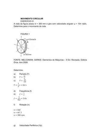 MOVIMENTO CIRCULAR
EXERCÍCIO 01
A roda da figura possui d = 300 mm e gira com velocidade angular ω = 10π rad/s.
Determine para o movimento da roda.
FIGURA 1
FONTE: MELCONIAN. SARKIS: Elementos de Máquinas – 9 Ed. Revisada. Editora
Érica. Ano 2009.
Determine:
a) Período (T)
b) 𝑇 =
2𝜋
𝜔
c) 𝑇 =
2𝜋
10𝜋
𝑇 =
1
5
𝑠 = 0,2 𝑠
d) Frequência (f)
e) 𝑓 =
1
𝑇
𝑓 =
1
0,2
= 5 𝐻𝑧
f) Rotação (n)
𝑛 = 60𝑓
𝑛 = 60 . 5
𝑛 = 300 𝑟𝑝𝑚
g) Velocidade Periférica (𝒱p)
 