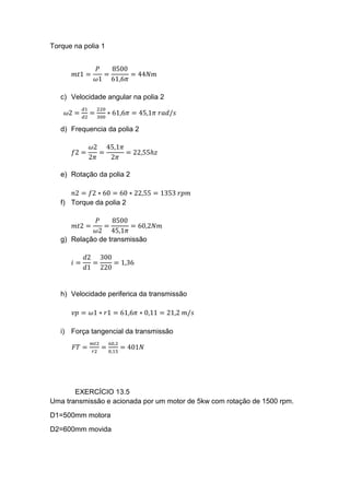 Torque na polia 1
𝑚𝑡1 =
𝑃
𝜔1
=
8500
61,6𝜋
= 44𝑁𝑚
c) Velocidade angular na polia 2
𝜔2 =
𝑑1
𝑑2
=
220
300
∗ 61,6𝜋 = 45,1𝜋 𝑟𝑎𝑑/𝑠
d) Frequencia da polia 2
𝑓2 =
𝜔2
2𝜋
=
45,1𝜋
2𝜋
= 22,55ℎ𝑧
e) Rotação da polia 2
𝑛2 = 𝑓2 ∗ 60 = 60 ∗ 22,55 = 1353 𝑟𝑝𝑚
f) Torque da polia 2
𝑚𝑡2 =
𝑃
𝜔2
=
8500
45,1𝜋
= 60,2𝑁𝑚
g) Relação de transmissão
𝑖 =
𝑑2
𝑑1
=
300
220
= 1,36
h) Velocidade periferica da transmissão
𝑣𝑝 = 𝜔1 ∗ 𝑟1 = 61,6𝜋 ∗ 0,11 = 21,2 𝑚/𝑠
i) Força tangencial da transmissão
𝐹𝑇 =
𝑚𝑡2
𝑟2
=
60,2
0,15
= 401𝑁
EXERCÍCIO 13.5
Uma transmissão e acionada por um motor de 5kw com rotação de 1500 rpm.
D1=500mm motora
D2=600mm movida
 