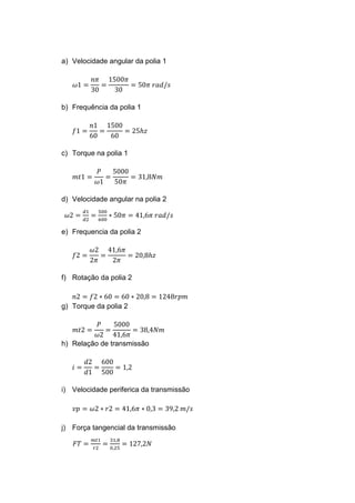 a) Velocidade angular da polia 1
𝜔1 =
𝑛𝜋
30
=
1500𝜋
30
= 50𝜋 𝑟𝑎𝑑/𝑠
b) Frequência da polia 1
𝑓1 =
𝑛1
60
=
1500
60
= 25ℎ𝑧
c) Torque na polia 1
𝑚𝑡1 =
𝑃
𝜔1
=
5000
50𝜋
= 31,8𝑁𝑚
d) Velocidade angular na polia 2
𝜔2 =
𝑑1
𝑑2
=
500
600
∗ 50𝜋 = 41,6𝜋 𝑟𝑎𝑑/𝑠
e) Frequencia da polia 2
𝑓2 =
𝜔2
2𝜋
=
41,6𝜋
2𝜋
= 20,8ℎ𝑧
f) Rotação da polia 2
𝑛2 = 𝑓2 ∗ 60 = 60 ∗ 20,8 = 1248𝑟𝑝𝑚
g) Torque da polia 2
𝑚𝑡2 =
𝑃
𝜔2
=
5000
41,6𝜋
= 38,4𝑁𝑚
h) Relação de transmissão
𝑖 =
𝑑2
𝑑1
=
600
500
= 1,2
i) Velocidade periferica da transmissão
𝑣𝑝 = 𝜔2 ∗ 𝑟2 = 41,6𝜋 ∗ 0,3 = 39,2 𝑚/𝑠
j) Força tangencial da transmissão
𝐹𝑇 =
𝑚𝑡1
𝑟2
=
31,8
0,25
= 127,2𝑁
 