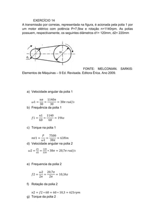 EXERCÍCIO 14
A transmissão por correias, representada na figura, é acionada pela polia 1 por
um motor elétrico com potência P=7,5kw e rotação n=1140rpm. As polias
possuem, respectivamente, os seguintes diâmetros d1= 120mm, d2= 220mm
FONTE: MELCONIAN. SARKIS:
Elementos de Máquinas – 9 Ed. Revisada. Editora Érica. Ano 2009.
a) Velocidade angular da polia 1
𝜔1 =
𝑛𝜋
30
=
1140𝜋
30
= 38𝜋 𝑟𝑎𝑑/𝑠
b) Frequência da polia 1
𝑓1 =
𝑛1
60
=
1140
60
= 19ℎ𝑧
c) Torque na polia 1
𝑚𝑡1 =
𝑃
𝜔1
=
7500
38𝜋
= 63𝑁𝑚
d) Velocidade angular na polia 2
𝜔2 =
𝑑1
𝑑2
=
120
220
∗ 38𝜋 = 20,7𝜋 𝑟𝑎𝑑/𝑠
e) Frequencia da polia 2
𝑓2 =
𝜔2
2𝜋
=
20,7𝜋
2𝜋
= 10,3ℎ𝑧
f) Rotação da polia 2
𝑛2 = 𝑓2 ∗ 60 = 60 ∗ 10,3 = 621𝑟𝑝𝑚
g) Torque da polia 2
 