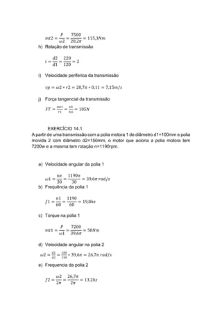 𝑚𝑡2 =
𝑃
𝜔2
=
7500
20,2𝜋
= 115,3𝑁𝑚
h) Relação de transmissão
𝑖 =
𝑑2
𝑑1
=
220
120
= 2
i) Velocidade periferica da transmissão
𝑣𝑝 = 𝜔2 ∗ 𝑟2 = 20,7𝜋 ∗ 0,11 = 7,15𝑚/𝑠
j) Força tangencial da transmissão
𝐹𝑇 =
𝑚𝑡1
𝑟1
=
63
0,6
= 105𝑁
EXERCÍCIO 14.1
A partir de uma transmissão com a polia motora 1 de diâmetro d1=100mm e polia
movida 2 com diâmetro d2=150mm, o motor que aciona a polia motora tem
7200w e a mesma tem rotação n=1190rpm.
a) Velocidade angular da polia 1
𝜔1 =
𝑛𝜋
30
=
1190𝜋
30
= 39,6𝜋 𝑟𝑎𝑑/𝑠
b) Frequência da polia 1
𝑓1 =
𝑛1
60
=
1190
60
= 19,8ℎ𝑧
c) Torque na polia 1
𝑚𝑡1 =
𝑃
𝜔1
=
7200
39,6𝜋
= 58𝑁𝑚
d) Velocidade angular na polia 2
𝜔2 =
𝑑1
𝑑2
=
100
150
∗ 39,6𝜋 = 26,7𝜋 𝑟𝑎𝑑/𝑠
e) Frequencia da polia 2
𝑓2 =
𝜔2
2𝜋
=
26,7𝜋
2𝜋
= 13,2ℎ𝑧
 