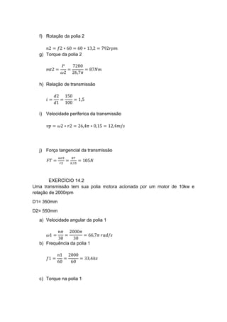 f) Rotação da polia 2
𝑛2 = 𝑓2 ∗ 60 = 60 ∗ 13,2 = 792𝑟𝑝𝑚
g) Torque da polia 2
𝑚𝑡2 =
𝑃
𝜔2
=
7200
26,7𝜋
= 87𝑁𝑚
h) Relação de transmissão
𝑖 =
𝑑2
𝑑1
=
150
100
= 1,5
i) Velocidade periferica da transmissão
𝑣𝑝 = 𝜔2 ∗ 𝑟2 = 26,4𝜋 ∗ 0,15 = 12,4𝑚/𝑠
j) Força tangencial da transmissão
𝐹𝑇 =
𝑚𝑡2
𝑟2
=
87
0,15
= 105𝑁
EXERCÍCIO 14.2
Uma transmissão tem sua polia motora acionada por um motor de 10kw e
rotação de 2000rpm
D1= 350mm
D2= 550mm
a) Velocidade angular da polia 1
𝜔1 =
𝑛𝜋
30
=
2000𝜋
30
= 66,7𝜋 𝑟𝑎𝑑/𝑠
b) Frequência da polia 1
𝑓1 =
𝑛1
60
=
2000
60
= 33,4ℎ𝑧
c) Torque na polia 1
 