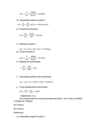 𝑚𝑡1 =
𝑃
𝜔1
=
10000
66,7𝜋
= 47,8𝑁𝑚
d) Velocidade angular na polia 2
𝜔2 =
𝑑1
𝑑2
=
350
550
∗ 66,7𝜋 = 42,4𝜋 𝑟𝑎𝑑/𝑠
e) Frequencia da polia 2
𝑓2 =
𝜔2
2𝜋
=
42,4𝜋
2𝜋
= 21,2ℎ𝑧
f) Rotação da polia 2
𝑛2 = 𝑓2 ∗ 60 = 60 ∗ 21,2 = 1272𝑟𝑝𝑚
g) Torque da polia 2
𝑚𝑡2 =
𝑃
𝜔2
=
10000
42,4𝜋
= 75,1𝑁𝑚
h) Relação de transmissão
𝑖 =
𝑑2
𝑑1
=
550
350
= 1,57
i) Velocidade periferica da transmissão
𝑣𝑝 = 𝜔2 ∗ 𝑟2 = 42,4𝜋 ∗ 0,35 = 46,6𝑚/𝑠
j) Força tangencial da transmissão
𝐹𝑇 =
𝑚𝑡2
𝑟2
=
75,1
0,35
= 214𝑁
EXERCÍCIO 14.3
Uma transmissão por correia acionada pela polia 1 com motor de 5200w
e rotação de 1000rpm
D1=150mm
D2=150mm
Determinar:
a) Velocidade angular da polia 1
 