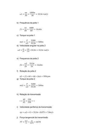 𝜔1 =
𝑛𝜋
30
=
1000𝜋
30
= 33,3𝜋 𝑟𝑎𝑑/𝑠
b) Frequência da polia 1
𝑓1 =
𝑛1
60
=
1000
60
= 16,6ℎ𝑧
c) Torque na polia 1
𝑚𝑡1 =
𝑃
𝜔1
=
5200
33,3𝜋
= 50𝑁𝑚
d) Velocidade angular na polia 2
𝜔2 =
𝑑1
𝑑2
=
150
150
∗ 33,3𝜋 = 33,3𝜋 𝑟𝑎𝑑/𝑠
e) Frequencia da polia 2
𝑓2 =
𝜔2
2𝜋
=
33,3𝜋
2𝜋
= 16,6ℎ𝑧
f) Rotação da polia 2
𝑛2 = 𝑓2 ∗ 60 = 60 ∗ 16,6 = 999𝑟𝑝𝑚
g) Torque da polia 2
𝑚𝑡2 =
𝑃
𝜔2
=
5200
33,3𝜋
= 50𝑁𝑚
h) Relação de transmissão
𝑖 =
𝑑2
𝑑1
=
150
150
= 1
i) Velocidade periferica da transmissão
𝑣𝑝 = 𝜔2 ∗ 𝑟2 = 33,3𝜋 ∗ 0,075 = 7,8𝑚/𝑠
j) Força tangencial da transmissão
𝐹𝑇 =
𝑚𝑡2
𝑟2
=
50
0,075
= 667𝑁
 