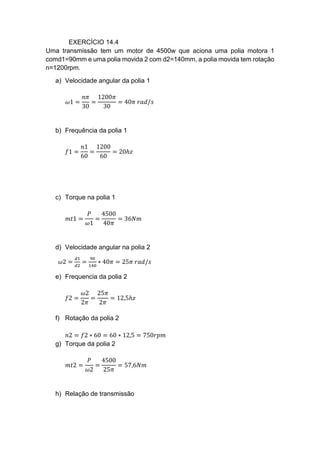 EXERCÍCIO 14.4
Uma transmissão tem um motor de 4500w que aciona uma polia motora 1
comd1=90mm e uma polia movida 2 com d2=140mm, a polia movida tem rotação
n=1200rpm.
a) Velocidade angular da polia 1
𝜔1 =
𝑛𝜋
30
=
1200𝜋
30
= 40𝜋 𝑟𝑎𝑑/𝑠
b) Frequência da polia 1
𝑓1 =
𝑛1
60
=
1200
60
= 20ℎ𝑧
c) Torque na polia 1
𝑚𝑡1 =
𝑃
𝜔1
=
4500
40𝜋
= 36𝑁𝑚
d) Velocidade angular na polia 2
𝜔2 =
𝑑1
𝑑2
=
90
140
∗ 40𝜋 = 25𝜋 𝑟𝑎𝑑/𝑠
e) Frequencia da polia 2
𝑓2 =
𝜔2
2𝜋
=
25𝜋
2𝜋
= 12,5ℎ𝑧
f) Rotação da polia 2
𝑛2 = 𝑓2 ∗ 60 = 60 ∗ 12,5 = 750𝑟𝑝𝑚
g) Torque da polia 2
𝑚𝑡2 =
𝑃
𝜔2
=
4500
25𝜋
= 57,6𝑁𝑚
h) Relação de transmissão
 