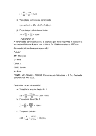 𝑖 =
𝑑2
𝑑1
=
140
90
= 1,55
i) Velocidade periferica da transmissão
𝑣𝑝 = 𝜔2 ∗ 𝑟2 = 25𝜋 ∗ 0,07 = 5,49𝑚/𝑠
j) Força tangencial da transmissão
𝐹𝑇 =
𝑚𝑡2
𝑟2
=
57,6
0,07
= 824𝑁
EXERCÍCIO 16
A transmissão por engrenagens, é acionada por meio do pinhão 1 acoplado a
um motor elétrico de 4 polos com potência P= 15KW e rotação n= 1720rpm
As características das engrenagens são:
Pinhão 1
Z1= 24 dentes
M= 4mm
Coroa 2
Z2=73 dentes
M= 4mm
FONTE: MELCONIAN. SARKIS: Elementos de Máquinas – 9 Ed. Revisada.
Editora Érica. Ano 2009.
Determinar para a transmissão:
a) Velocidade angular da pinhão 1
𝜔1 =
𝑛𝜋
30
=
1720𝜋
30
= 57,33𝜋 𝑟𝑎𝑑/𝑠
b) Frequência do pinhão 1
𝑓1 =
𝑛1
60
=
1720
60
= 28,6ℎ𝑧
c) Torque na pinhão 1
𝑚𝑡1 =
𝑃
𝜔1
=
15000
57,33𝜋
= 83,3𝑁𝑚
 