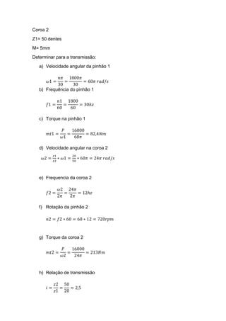 Coroa 2
Z1= 50 dentes
M= 5mm
Determinar para a transmissão:
a) Velocidade angular da pinhão 1
𝜔1 =
𝑛𝜋
30
=
1800𝜋
30
= 60𝜋 𝑟𝑎𝑑/𝑠
b) Frequência do pinhão 1
𝑓1 =
𝑛1
60
=
1800
60
= 30ℎ𝑧
c) Torque na pinhão 1
𝑚𝑡1 =
𝑃
𝜔1
=
16000
60𝜋
= 82,4𝑁𝑚
d) Velocidade angular na coroa 2
𝜔2 =
𝑧1
𝑧2
∗ 𝜔1 =
20
50
∗ 60𝜋 = 24𝜋 𝑟𝑎𝑑/𝑠
e) Frequencia da coroa 2
𝑓2 =
𝜔2
2𝜋
=
24𝜋
2𝜋
= 12ℎ𝑧
f) Rotação da pinhão 2
𝑛2 = 𝑓2 ∗ 60 = 60 ∗ 12 = 720𝑟𝑝𝑚
g) Torque da coroa 2
𝑚𝑡2 =
𝑃
𝜔2
=
16000
24𝜋
= 213𝑁𝑚
h) Relação de transmissão
𝑖 =
𝑧2
𝑧1
=
50
20
= 2,5
 