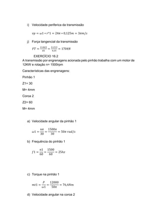 i) Velocidade periferica da transmissão
𝑣𝑝 = 𝜔1 ∗ 𝑟°1 = 24𝜋 ∗ 0,125𝑚 = 3𝜋𝑚/𝑠
j) Força tangencial da transmissão
𝐹𝑇 =
2∗𝑚𝑡2
𝑑2
=
2∗213
0,25
= 1704𝑁
EXERCÍCIO 16.2
A transmissão por engrenagens acionada pelo pinhão trabalha com um motor de
12KW e rotação n= 1500rpm
Características das engrenagens:
Pinhão 1
Z1= 30
M= 4mm
Coroa 2
Z2= 60
M= 4mm
a) Velocidade angular da pinhão 1
𝜔1 =
𝑛𝜋
30
=
1500𝜋
30
= 50𝜋 𝑟𝑎𝑑/𝑠
b) Frequência do pinhão 1
𝑓1 =
𝑛1
60
=
1500
60
= 25ℎ𝑧
c) Torque na pinhão 1
𝑚𝑡1 =
𝑃
𝜔1
=
12000
50𝜋
= 76,4𝑁𝑚
d) Velocidade angular na coroa 2
 