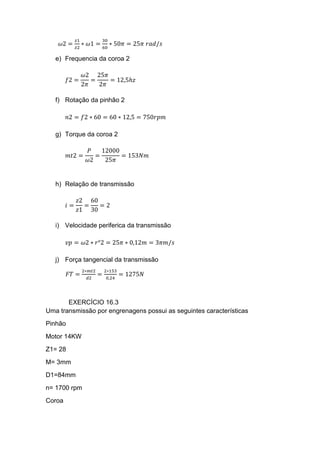 𝜔2 =
𝑧1
𝑧2
∗ 𝜔1 =
30
60
∗ 50𝜋 = 25𝜋 𝑟𝑎𝑑/𝑠
e) Frequencia da coroa 2
𝑓2 =
𝜔2
2𝜋
=
25𝜋
2𝜋
= 12,5ℎ𝑧
f) Rotação da pinhão 2
𝑛2 = 𝑓2 ∗ 60 = 60 ∗ 12,5 = 750𝑟𝑝𝑚
g) Torque da coroa 2
𝑚𝑡2 =
𝑃
𝜔2
=
12000
25𝜋
= 153𝑁𝑚
h) Relação de transmissão
𝑖 =
𝑧2
𝑧1
=
60
30
= 2
i) Velocidade periferica da transmissão
𝑣𝑝 = 𝜔2 ∗ 𝑟°2 = 25𝜋 ∗ 0,12𝑚 = 3𝜋𝑚/𝑠
j) Força tangencial da transmissão
𝐹𝑇 =
2∗𝑚𝑡2
𝑑2
=
2∗153
0,24
= 1275𝑁
EXERCÍCIO 16.3
Uma transmissão por engrenagens possui as seguintes características
Pinhão
Motor 14KW
Z1= 28
M= 3mm
D1=84mm
n= 1700 rpm
Coroa
 