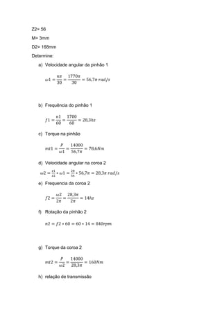 Z2= 56
M= 3mm
D2= 168mm
Determine:
a) Velocidade angular da pinhão 1
𝜔1 =
𝑛𝜋
30
=
1770𝜋
30
= 56,7𝜋 𝑟𝑎𝑑/𝑠
b) Frequência do pinhão 1
𝑓1 =
𝑛1
60
=
1700
60
= 28,3ℎ𝑧
c) Torque na pinhão
𝑚𝑡1 =
𝑃
𝜔1
=
14000
56,7𝜋
= 78,6𝑁𝑚
d) Velocidade angular na coroa 2
𝜔2 =
𝑧1
𝑧2
∗ 𝜔1 =
28
56
∗ 56,7𝜋 = 28,3𝜋 𝑟𝑎𝑑/𝑠
e) Frequencia da coroa 2
𝑓2 =
𝜔2
2𝜋
=
28,3𝜋
2𝜋
= 14ℎ𝑧
f) Rotação da pinhão 2
𝑛2 = 𝑓2 ∗ 60 = 60 ∗ 14 = 840𝑟𝑝𝑚
g) Torque da coroa 2
𝑚𝑡2 =
𝑃
𝜔2
=
14000
28,3𝜋
= 160𝑁𝑚
h) relação de transmissão
 