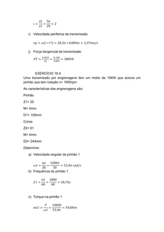 𝑖 =
𝑧2
𝑧1
=
56
28
= 2
i) Velocidade periferica da transmissão
𝑣𝑝 = 𝜔2 ∗ 𝑟°2 = 28,3𝜋 ∗ 0,084𝑚 = 2,37𝜋𝑚/𝑠
j) Força tangencial da transmissão
𝐹𝑇 =
2∗𝑚𝑡2
𝑑2
=
2∗160
0,084
= 3809𝑁
EXERCÍCIO 16.4
Uma transmissão por engrenagens tem um motor de 10KW que aciona um
pinhão que tem rotação n= 1600rpm
As características das engrenagens são:
Pinhão
Z1= 25
M= 4mm
D1= 100mm
Coroa
Z2= 61
M= 4mm
D2= 244mm
Determine:
a) Velocidade angular da pinhão 1
𝜔1 =
𝑛𝜋
30
=
1600𝜋
30
= 53,4𝜋 𝑟𝑎𝑑/𝑠
b) Frequência do pinhão 1
𝑓1 =
𝑛1
60
=
1800
60
= 26,7ℎ𝑧
c) Torque na pinhão 1
𝑚𝑡1 =
𝑃
𝜔1
=
10000
53,4𝜋
= 59,8𝑁𝑚
 