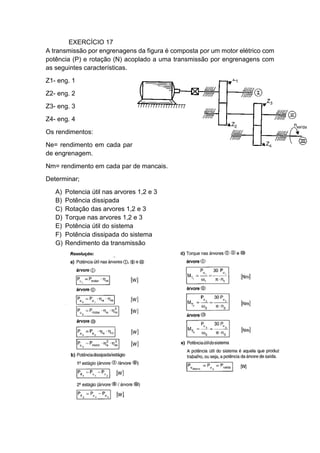 EXERCÍCIO 17
A transmissão por engrenagens da figura é composta por um motor elétrico com
potência (P) e rotação (N) acoplado a uma transmissão por engrenagens com
as seguintes características.
Z1- eng. 1
Z2- eng. 2
Z3- eng. 3
Z4- eng. 4
Os rendimentos:
Ne= rendimento em cada par
de engrenagem.
Nm= rendimento em cada par de mancais.
Determinar;
A) Potencia útil nas arvores 1,2 e 3
B) Potência dissipada
C) Rotação das arvores 1,2 e 3
D) Torque nas arvores 1,2 e 3
E) Potência útil do sistema
F) Potência dissipada do sistema
G) Rendimento da transmissão
 