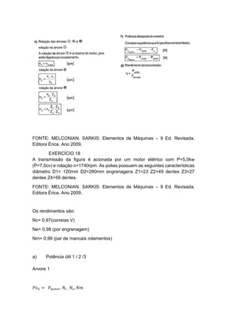 FONTE: MELCONIAN. SARKIS: Elementos de Máquinas – 9 Ed. Revisada.
Editora Érica. Ano 2009.
EXERCÍCIO 18
A transmissão da figura é acionada por um motor elétrico com P=5,5kw
(P=7,5cv) e rotação n=1740rpm. As polias possuem as seguintes características
diâmetro D1= 120mm D2=280mm engrenagens Z1=23 Z2=49 dentes Z3=27
dentes Z4=59 dentes.
FONTE: MELCONIAN. SARKIS: Elementos de Máquinas – 9 Ed. Revisada.
Editora Érica. Ano 2009.
Os rendimentos são:
Nc= 0,97(correias V)
Ne= 0,98 (por engrenagem)
Nm= 0,99 (par de mancais rolamentos)
a) Potência útil 1 / 2 /3
Arvore 1
𝑃𝑢2 = 𝑃 𝑚𝑜𝑡𝑜𝑟 . 𝑁𝑐 . 𝑁𝑒. 𝑁𝑚
 
