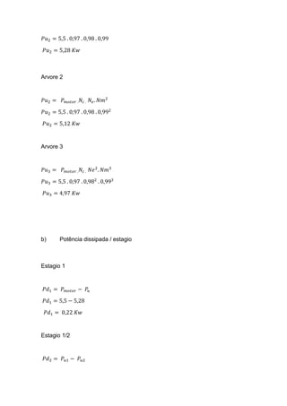 𝑃𝑢2 = 5,5 . 0,97 . 0,98 . 0,99
𝑃𝑢2 = 5,28 𝐾𝑤
Arvore 2
𝑃𝑢2 = 𝑃 𝑚𝑜𝑡𝑜𝑟 . 𝑁𝑐 . 𝑁𝑒. 𝑁𝑚2
𝑃𝑢2 = 5,5 . 0,97 . 0,98 . 0,992
𝑃𝑢2 = 5,12 𝐾𝑤
Arvore 3
𝑃𝑢3 = 𝑃 𝑚𝑜𝑡𝑜𝑟 . 𝑁𝑐 . 𝑁𝑒2
. 𝑁𝑚3
𝑃𝑢3 = 5,5 . 0,97 . 0,982
. 0,993
𝑃𝑢3 = 4,97 𝐾𝑤
b) Potência dissipada / estagio
Estagio 1
𝑃𝑑1 = 𝑃 𝑚𝑜𝑡𝑜𝑟 − 𝑃𝑢
𝑃𝑑1 = 5,5 − 5,28
𝑃𝑑1 = 0,22 𝐾𝑤
Estagio 1/2
𝑃𝑑2 = 𝑃𝑢1 − 𝑃𝑢2
 