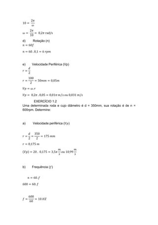10 =
2𝜋
𝜔
𝜔 =
2𝜋
10
= 0,2𝜋 rad/s
d) Rotação (n)
𝑛 = 60𝑓
𝑛 = 60 . 0,1 = 6 𝑟𝑝𝑚
e) Velocidade Periférica (Vp)
𝑟 =
𝑑
2
𝑟 =
100
2
= 50𝑚𝑚 = 0,05𝑚
𝑉𝑝 = 𝜔. 𝑟
𝑉𝑝 = 0,2𝜋 . 0,05 = 0,01𝜋 𝑚 𝑠⁄ 𝑜𝑢 0,031 𝑚/𝑠
EXERCÍCIO 1.2
Uma determinada roda e cujo diâmetro é d = 350mm, sua rotação é de n =
600rpm. Determine:
a) Velocidade periférica (𝑉𝑝)
𝑟 =
𝑑
2
=
350
2
= 175 𝑚𝑚
𝑟 = 0,175 𝑚
(𝑉𝑝) = 20 . 0,175 = 3,5𝜋
𝑚
𝑠
𝑜𝑢 10,99
𝑚
𝑠
b) Frequência (𝑓)
𝑛 = 60. 𝑓
600 = 60. 𝑓
𝑓 =
600
60
= 10 𝐻𝑍
 