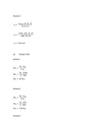 Arvore 3
𝑛3 =
𝑛 𝑚𝑜𝑡𝑜𝑟. 𝑑1. 𝑍1. 𝑍3
𝑑2. 𝑍2. 𝑍4
𝑛3 =
1740 . 120 . 23 . 27
280 . 49 . 59
𝑛3 = 160 𝑟𝑝𝑚
d) Torque 1/2/3
Arvore 1
𝑀𝑡1 =
30 . 𝑃𝑢1
𝜋. 𝑛1
𝑀𝑡1 =
30 . 5280
𝜋 . 746
𝑀𝑡1 = 68 𝑁𝑚
Arvore 2
𝑀𝑡2 =
30 . 𝑃𝑢2
𝜋. 𝑛2
𝑀𝑡2 =
30 . 520
𝜋 . 350
𝑀𝑡2 = 140 𝑁𝑚
Arvore 3
 