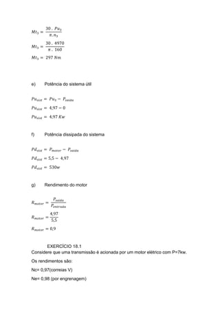 𝑀𝑡3 =
30 . 𝑃𝑢3
𝜋. 𝑛3
𝑀𝑡3 =
30 . 4970
𝜋 . 160
𝑀𝑡3 = 297 𝑁𝑚
e) Potência do sistema útil
𝑃𝑢 𝑠𝑖𝑠𝑡 = 𝑃𝑢3 − 𝑃𝑠𝑎𝑖𝑑𝑎
𝑃𝑢 𝑠𝑖𝑠𝑡 = 4,97 − 0
𝑃𝑢 𝑠𝑖𝑠𝑡 = 4,97 𝐾𝑤
f) Potência dissipada do sistema
𝑃𝑑 𝑠𝑖𝑠𝑡 = 𝑃 𝑚𝑜𝑡𝑜𝑟 − 𝑃𝑠𝑎𝑖𝑑𝑎
𝑃𝑑 𝑠𝑖𝑠𝑡 = 5,5 − 4,97
𝑃𝑑 𝑠𝑖𝑠𝑡 = 530𝑤
g) Rendimento do motor
𝑅 𝑚𝑜𝑡𝑜𝑟 =
𝑃𝑠𝑎í𝑑𝑎
𝑃𝑒𝑛𝑡𝑟𝑎𝑑𝑎
𝑅 𝑚𝑜𝑡𝑜𝑟 =
4,97
5,5
𝑅 𝑚𝑜𝑡𝑜𝑟 = 0,9
EXERCÍCIO 18.1
Considere que uma transmissão é acionada por um motor elétrico com P=7kw.
Os rendimentos são:
Nc= 0,97(correias V)
Ne= 0,98 (por engrenagem)
 