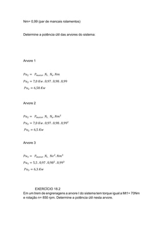 Nm= 0,99 (par de mancais rolamentos)
Determine a potência útil das arvores do sistema:
Arvore 1
𝑃𝑢2 = 𝑃 𝑚𝑜𝑡𝑜𝑟 . 𝑁𝑐 . 𝑁𝑒. 𝑁𝑚
𝑃𝑢2 = 7,0 𝐾𝑤 . 0,97 . 0,98 . 0,99
𝑃𝑢2 = 6,58 𝐾𝑤
Arvore 2
𝑃𝑢2 = 𝑃 𝑚𝑜𝑡𝑜𝑟 . 𝑁𝑐 . 𝑁𝑒. 𝑁𝑚2
𝑃𝑢2 = 7,0 𝐾𝑤 . 0,97 . 0,98 . 0,992
𝑃𝑢2 = 6,5 𝐾𝑤
Arvore 3
𝑃𝑢3 = 𝑃 𝑚𝑜𝑡𝑜𝑟 . 𝑁𝑐 . 𝑁𝑒2
. 𝑁𝑚3
𝑃𝑢3 = 5,5 . 0,97 . 0,982
. 0,993
𝑃𝑢3 = 6,3 𝐾𝑤
EXERCÍCIO 18.2
Em um trem de engrenagens a arvore I do sistema tem torque igual a Mt1= 70Nm
e rotação n= 850 rpm. Determine a potência útil nesta arvore.
 