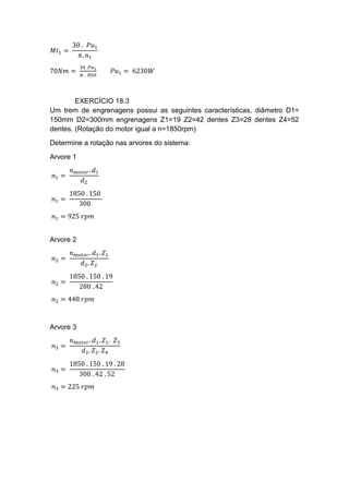 𝑀𝑡1 =
30 . 𝑃𝑢1
𝜋. 𝑛1
70𝑁𝑚 =
30 .𝑃𝑢1
𝜋 . 850
𝑃𝑢1 = 6230𝑊
EXERCÍCIO 18.3
Um trem de engrenagens possui as seguintes características, diâmetro D1=
150mm D2=300mm engrenagens Z1=19 Z2=42 dentes Z3=28 dentes Z4=52
dentes. (Rotação do motor igual a n=1850rpm)
Determine a rotação nas arvores do sistema:
Arvore 1
𝑛1 =
𝑛 𝑚𝑜𝑡𝑜𝑟. 𝑑1
𝑑2
𝑛1 =
1850 . 150
300
𝑛1 = 925 𝑟𝑝𝑚
Arvore 2
𝑛2 =
𝑛 𝑚𝑜𝑡𝑜𝑟. 𝑑1. 𝑍1
𝑑2. 𝑍2
𝑛2 =
1850 . 150 . 19
280 . 42
𝑛2 = 448 𝑟𝑝𝑚
Arvore 3
𝑛3 =
𝑛 𝑚𝑜𝑡𝑜𝑟. 𝑑1. 𝑍1. 𝑍3
𝑑2. 𝑍2. 𝑍4
𝑛3 =
1850 . 150 . 19 . 28
300 . 42 . 52
𝑛3 = 225 𝑟𝑝𝑚
 