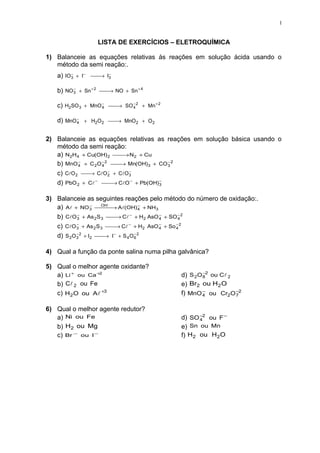 1


                  LISTA DE EXERCÍCIOS – ELETROQUÍMICA

1) Balanceie as equações relativas ás reações em solução ácida usando o
   método da semi reação:.
   a) IO3 + I− 
        −           −
                → I3

   b) NO 3 + Sn + 2 
         −
                     → NO + Sn + 4

   c) H2SO 3 + MnO − 
                   4  → SO − 2 + Mn + 2
                            4


   d) MnO − + H2O 2 
          4          → MnO 2 + O 2


2) Balanceie as equações relativas as reações em solução básica usando o
   método da semi reação:
   a) N2H4 + Cu(OH) 2  → N2 + Cu
                         
           −        −2                   −
   b) MnO 4 + C 2 O 4  → Mn(OH)3 + CO 3 2
                         
                       −    −
   c) CO 2 → CO 2 + CO 3
   d) PbO 2 + C −   → CO − + Pb(OH)3
                                       −



3) Balanceie as seguintes reações pelo método do número de oxidação:.
                     −

   a) A + NO 3  → A(OH) − + NH3
                −    OH
                                    4

   b) CO 3 + As 2S 3  → C + H2 AsO − + SO − 2
           −
                                −
                                       4       4
           −                    −      −      −2
   c) CO 3 + As 2 S 3  → C + H2 AsO 4 + So 4
                        
           −2
   d) S 2O 3 + I2  → I − + S 4 O 6 2
                                   −



4) Qual a função da ponte salina numa pilha galvânica?

5) Qual o melhor agente oxidante?
                                                     −
   a) Li + ou Ca +2                         d) S 2 O 82 ou C 2
   b) C 2 ou Fe                            e) Br2 ou H2 O
   c) H2 O ou A +3                         f) MnO − ou Cr2 O 72
                                                    4
                                                                −



6) Qual o melhor agente redutor?
   a) Ni ou Fe                              d) SO −2 ou F −
                                                  4
   b) H2 ou Mg                              e) Sn ou Mn
   c) Br − ou I−                            f) H2 ou H2 O
 