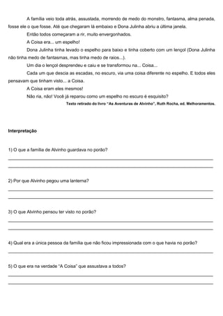A família veio toda atrás, assustada, morrendo de medo do monstro, fantasma, alma penada,
fosse ele o que fosse. Até que chegaram lá embaixo e Dona Julinha abriu a última janela.
Então todos começaram a rir, muito envergonhados.
A Coisa era... um espelho!
Dona Julinha tinha levado o espelho para baixo e tinha coberto com um lençol (Dona Julinha
não tinha medo de fantasmas, mas tinha medo de raios...).
Um dia o lençol desprendeu e caiu e se transformou na... Coisa...
Cada um que descia as escadas, no escuro, via uma coisa diferente no espelho. E todos eles
pensavam que tinham visto... a Coisa.
A Coisa eram eles mesmos!
Não ria, não! Você já reparou como um espelho no escuro é esquisito?
Texto retirado do livro “As Aventuras de Alvinho”, Ruth Rocha, ed. Melhoramentos.
Interpretação
1) O que a família de Alvinho guardava no porão?
__________________________________________________________________________________
__________________________________________________________________________________
2) Por que Alvinho pegou uma lanterna?
__________________________________________________________________________________
__________________________________________________________________________________
3) O que Alvinho pensou ter visto no porão?
__________________________________________________________________________________
__________________________________________________________________________________
4) Qual era a única pessoa da família que não ficou impressionada com o que havia no porão?
__________________________________________________________________________________
5) O que era na verdade “A Coisa” que assustava a todos?
__________________________________________________________________________________
__________________________________________________________________________________
 