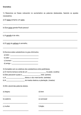 Gramática
1) Reescreva as frases colocando no aumentativo as palavras destacadas, fazendo os ajustes
necessários.
a) O rapaz comprou um carro.
__________________________________________________________________________________
b) Que peixe grande Paulo pescou!
__________________________________________________________________________________
c) A garrafa é de vidro.
__________________________________________________________________________________
d) O nariz do palhaço é vermelho.
__________________________________________________________________________________
2) Escreva estes substantivos no grau diminutivo.
a) bolo - _______________________________
b) sala - _______________________________
c) homem - ____________________________
d) amigo - _____________________________
3) Complete com os coletivos dos substantivos entre parênteses.
a) O menino tomava conta de um ____________________ no pasto. (ovelha)
b) Eles pescaram quase o ____________________ todo. (peixes)
c) A ____________________ deixou o céu mais bonito. (estrelas)
d) A ____________________ de insetos destruiu a plantação. (insetos)
4) Dê o plural das palavras abaixo.
a) degrau d) trem
___________________________ ___________________________
b) caderno e) carrossel
___________________________ ___________________________
c) mulher f) feijão
____________________________ ___________________________
 