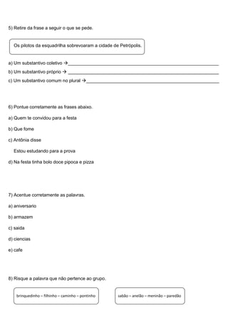 5) Retire da frase a seguir o que se pede.
Os pilotos da esquadrilha sobrevoaram a cidade de Petrópolis.
a) Um substantivo coletivo ___________________________________________________________
b) Um substantivo próprio  ___________________________________________________________
c) Um substantivo comum no plural ____________________________________________________
6) Pontue corretamente as frases abaixo.
a) Quem te convidou para a festa
b) Que fome
c) Antônia disse
Estou estudando para a prova
d) Na festa tinha bolo doce pipoca e pizza
7) Acentue corretamente as palavras.
a) aniversario
b) armazem
c) saida
d) ciencias
e) cafe
8) Risque a palavra que não pertence ao grupo.
brinquedinho – filhinho – caminho – pontinho sabão – anelão – meninão – paredão
 