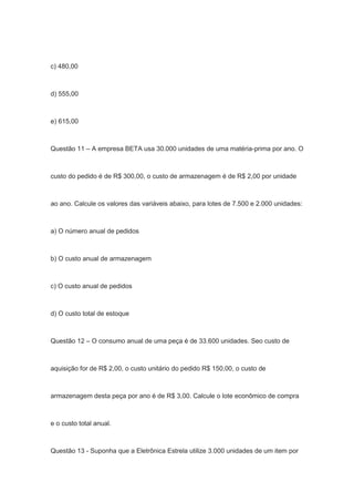 c) 480,00
d) 555,00
e) 615,00
Questão 11 – A empresa BETA usa 30.000 unidades de uma matéria-prima por ano. O
custo do pedido é de R$ 300,00, o custo de armazenagem é de R$ 2,00 por unidade
ao ano. Calcule os valores das variáveis abaixo, para lotes de 7.500 e 2.000 unidades:
a) O número anual de pedidos
b) O custo anual de armazenagem
c) O custo anual de pedidos
d) O custo total de estoque
Questão 12 – O consumo anual de uma peça é de 33.600 unidades. Seo custo de
aquisição for de R$ 2,00, o custo unitário do pedido R$ 150,00, o custo de
armazenagem desta peça por ano é de R$ 3,00. Calcule o lote econômico de compra
e o custo total anual.
Questão 13 - Suponha que a Eletrônica Estrela utilize 3.000 unidades de um item por
 