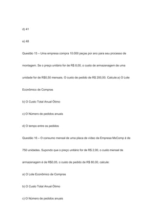 d) 41
e) 48
Questão 15 – Uma empresa compra 10.000 peças por ano para seu processo de
montagem. Se o preço unitário for de R$ 8,00, o custo de armazenagem de uma
unidade for de R$0,50 mensais. O custo de pedido de R$ 200,00. Calcule:a) O Lote
Econômico de Compras
b) O Custo Total Anual Ótimo
c) O Número de pedidos anuais
d) O tempo entre os pedidos
Questão 16 – O consumo mensal de uma placa de vídeo da Empresa MxComp é de
750 unidades. Supondo que o preço unitário for de R$ 2,00, o custo mensal de
armazenagem é de R$0,05, o custo de pedido de R$ 80,00, calcule:
a) O Lote Econômico de Compras
b) O Custo Total Anual Ótimo
c) O Número de pedidos anuais
 