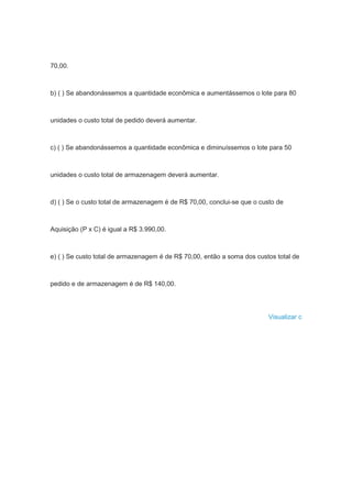 70,00.
b) ( ) Se abandonássemos a quantidade econômica e aumentássemos o lote para 80
unidades o custo total de pedido deverá aumentar.
c) ( ) Se abandonássemos a quantidade econômica e diminuíssemos o lote para 50
unidades o custo total de armazenagem deverá aumentar.
d) ( ) Se o custo total de armazenagem é de R$ 70,00, conclui-se que o custo de
Aquisição (P x C) é igual a R$ 3.990,00.
e) ( ) Se custo total de armazenagem é de R$ 70,00, então a soma dos custos total de
pedido e de armazenagem é de R$ 140,00.
Visualizar c
 