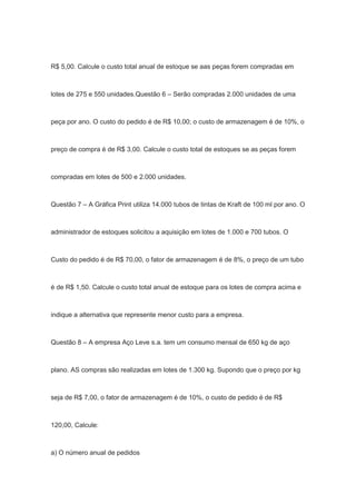 R$ 5,00. Calcule o custo total anual de estoque se aas peças forem compradas em
lotes de 275 e 550 unidades.Questão 6 – Serão compradas 2.000 unidades de uma
peça por ano. O custo do pedido é de R$ 10,00; o custo de armazenagem é de 10%, o
preço de compra é de R$ 3,00. Calcule o custo total de estoques se as peças forem
compradas em lotes de 500 e 2.000 unidades.
Questão 7 – A Gráfica Print utiliza 14.000 tubos de tintas de Kraft de 100 ml por ano. O
administrador de estoques solicitou a aquisição em lotes de 1.000 e 700 tubos. O
Custo do pedido é de R$ 70,00, o fator de armazenagem é de 8%, o preço de um tubo
é de R$ 1,50. Calcule o custo total anual de estoque para os lotes de compra acima e
indique a alternativa que represente menor custo para a empresa.
Questão 8 – A empresa Aço Leve s.a. tem um consumo mensal de 650 kg de aço
plano. AS compras são realizadas em lotes de 1.300 kg. Supondo que o preço por kg
seja de R$ 7,00, o fator de armazenagem é de 10%, o custo de pedido é de R$
120,00, Calcule:
a) O número anual de pedidos
 