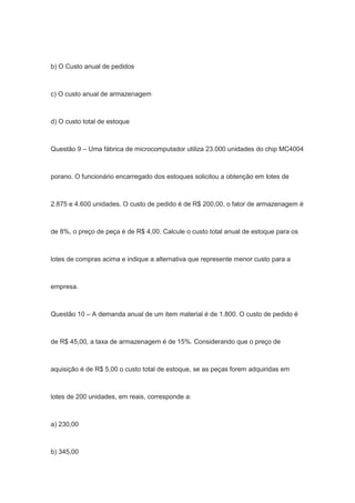 b) O Custo anual de pedidos
c) O custo anual de armazenagem
d) O custo total de estoque
Questão 9 – Uma fábrica de microcomputador utiliza 23.000 unidades do chip MC4004
porano. O funcionário encarregado dos estoques solicitou a obtenção em lotes de
2.875 e 4.600 unidades. O custo de pedido é de R$ 200,00, o fator de armazenagem é
de 8%, o preço de peça é de R$ 4,00. Calcule o custo total anual de estoque para os
lotes de compras acima e indique a alternativa que represente menor custo para a
empresa.
Questão 10 – A demanda anual de um item material é de 1.800. O custo de pedido é
de R$ 45,00, a taxa de armazenagem é de 15%. Considerando que o preço de
aquisição é de R$ 5,00 o custo total de estoque, se as peças forem adquiridas em
lotes de 200 unidades, em reais, corresponde a:
a) 230,00
b) 345,00
 