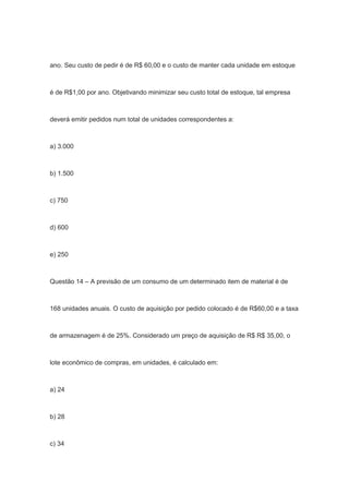 ano. Seu custo de pedir é de R$ 60,00 e o custo de manter cada unidade em estoque
é de R$1,00 por ano. Objetivando minimizar seu custo total de estoque, tal empresa
deverá emitir pedidos num total de unidades correspondentes a:
a) 3.000
b) 1.500
c) 750
d) 600
e) 250
Questão 14 – A previsão de um consumo de um determinado item de material é de
168 unidades anuais. O custo de aquisição por pedido colocado é de R$60,00 e a taxa
de armazenagem é de 25%. Considerado um preço de aquisição de R$ R$ 35,00, o
lote econômico de compras, em unidades, é calculado em:
a) 24
b) 28
c) 34
 