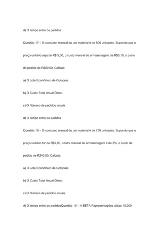d) O tempo entre os pedidos
Questão 17 – O consumo mensal de um material é de 500 unidades. Supondo que o
preço unitário seja de R$ 5,00, o custo mensal de armazenagem de R$0,10, o custo
de pedido de R$50,00, Calcule:
a) O Lote Econômico de Compras
b) O Custo Total Anual Ótimo
c) O Número de pedidos anuais
d) O tempo entre os pedidos
Questão 18 – O consumo mensal de um material é de 750 unidades. Supondo que o
preço unitário for de R$2,00, o fator mensal de armazenagem é de 5%, o custo de
pedido de R$40,00, Calcule:
a) O Lote Econômico de Compras
b) O Custo Total Anual Ótimo
c) O Número de pedidos anuais
d) O tempo entre os pedidosQuestão 19 – A BETA Representações utiliza 15.000
 