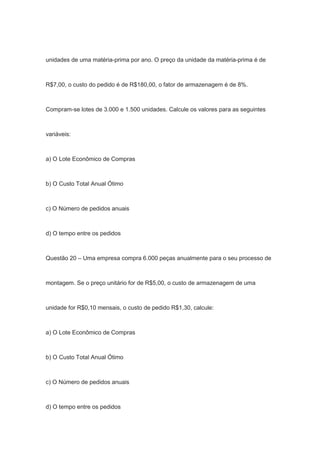 unidades de uma matéria-prima por ano. O preço da unidade da matéria-prima é de
R$7,00, o custo do pedido é de R$180,00, o fator de armazenagem é de 8%.
Compram-se lotes de 3.000 e 1.500 unidades. Calcule os valores para as seguintes
variáveis:
a) O Lote Econômico de Compras
b) O Custo Total Anual Ótimo
c) O Número de pedidos anuais
d) O tempo entre os pedidos
Questão 20 – Uma empresa compra 6.000 peças anualmente para o seu processo de
montagem. Se o preço unitário for de R$5,00, o custo de armazenagem de uma
unidade for R$0,10 mensais, o custo de pedido R$1,30, calcule:
a) O Lote Econômico de Compras
b) O Custo Total Anual Ótimo
c) O Número de pedidos anuais
d) O tempo entre os pedidos
 