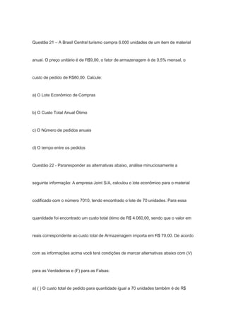 Questão 21 – A Brasil Central turismo compra 6.000 unidades de um item de material
anual. O preço unitário é de R$9,00, o fator de armazenagem é de 0,5% mensal, o
custo de pedido de R$80,00. Calcule:
a) O Lote Econômico de Compras
b) O Custo Total Anual Ótimo
c) O Número de pedidos anuais
d) O tempo entre os pedidos
Questão 22 - Pararesponder as alternativas abaixo, análise minuciosamente a
seguinte informação: A empresa Joint S/A, calculou o lote econômico para o material
codificado com o número 7010, tendo encontrado o lote de 70 unidades. Para essa
quantidade foi encontrado um custo total ótimo de R$ 4.060,00, sendo que o valor em
reais correspondente ao custo total de Armazenagem importa em R$ 70,00. De acordo
com as informações acima você terá condições de marcar alternativas abaixo com (V)
para as Verdadeiras e (F) para as Falsas:
a) ( ) O custo total de pedido para quantidade igual a 70 unidades também é de R$
 