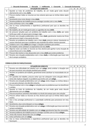 2
1 – Discordo fortemente 2 – Discordo 3 – Indiferente 4 – Concordo 5 – Concordo Fortemente
SITUAÇÃO DO CONFLITO 1 2 3 4 5
6 Quando se trata de problemas de trabalho, de um modo geral evito discutir
abertamente com o meu chefe.
7 Procuro analisar todos os recursos ao meu alcance para que as minhas ideias sejam
aceites.
8 Geralmente atuo como deseja o meu chefe.
9 Perante problemas de trabalho procuro conseguir acordos com o meu chefe.
10 Evito confrontos com o meu chefe.
11 Uso os meus conhecimentos e experiência profissional para que as decisões me
favoreçam.
12 No trabalho, de um modo geral acato as sugestões do meu chefe.
13 Ao procurar soluções para um problema de trabalho com o meu chefe, por vezes
tenho que ceder um pouco para conseguir algo.
14 Perante uma situação problemática com o meu chefe, geralmente mostro-me firme
para procurar impor o meu ponto de vista.
15 Perante um problema de trabalho com o meu chefe, procuro colocar claramente os
nossos interesses para que o problema seja resolvido da melhor maneira possível.
16 Colaboro com o meu chefe para chegar a soluções aceitáveis para ambos.
17 No trabalho, tento satisfazer as expectativas do meu chefe.
18 Algumas vezes uso todos os recursos ao meu alcance para ganhar numa situação de
concorrência com o meu chefe.
19 Procuro não mostrar o meu desacordo com o meu chefe para evitar problemas.
20 Perante uma situação problemática com o meu chefe, a informação que troco com
ele é sempre verdadeira.
FORMA B (COM OS PARES/COLEGAS)
SITUAÇÃO DO CONFLITO 1 2 3 4 5
1 Perante uma dificuldade de trabalho com um colega, tento analisar a situação com
ele para encontrar uma solução aceitável para ambos.
2 Perante um problema de trabalho, geralmente tento satisfazer as necessidades de um
colega.
3 Em questões de trabalho, procuro evitar que me coloquem numa situação difícil e
tento não implicar ninguém no problema que tenho com um colega.
4 Perante uma situação problemática com um colega, tento integrar as minhas ideias e
as suas para alcançar uma decisão conjunta.
5 Procuro analisar com o meu colega as soluções para os problemas que nos beneficiam
a ambos.
6 Quando se trata de problemas de trabalho, de um modo geral evito discutir
abertamente com um colega.
7 Procuro encontrar caminhos intermédios no intuito de avançar para uma solução.
8 Procuro utilizar todos os recursos ao meu alcance para que as minhas ideias sejam
aceites.
9 Uso o meu prestígio profissional e a autoridade conferida para pressionar em meu
favor.
10 Geralmente, atuo como desejam os meus colegas.
11 Perante uma situação problemática com um colega, a informação que troco com ele é
sempre verdadeira.
12 Perante uma dificuldade de trabalho com um colega, geralmente faço-lhe concessões.
13 Perante problemas de trabalho procuro conseguir acordos com os meus colegas.
14 Tento não mostrar desacordo com um colega.
15 Evito confrontos com um colega.
16 Uso os meus conhecimentos e experiência profissional para que as decisões me
favoreçam.
 