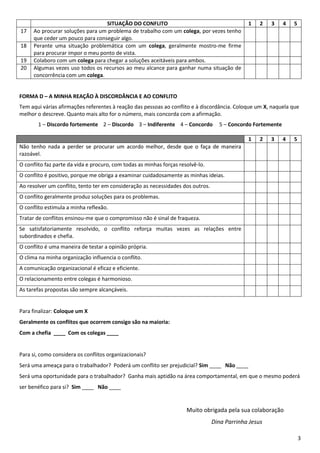 3
SITUAÇÃO DO CONFLITO 1 2 3 4 5
17 Ao procurar soluções para um problema de trabalho com um colega, por vezes tenho
que ceder um pouco para conseguir algo.
18 Perante uma situação problemática com um colega, geralmente mostro-me firme
para procurar impor o meu ponto de vista.
19 Colaboro com um colega para chegar a soluções aceitáveis para ambos.
20 Algumas vezes uso todos os recursos ao meu alcance para ganhar numa situação de
concorrência com um colega.
FORMA D – A MINHA REAÇÃO À DISCORDÂNCIA E AO CONFLITO
Tem aqui várias afirmações referentes à reação das pessoas ao conflito e à discordância. Coloque um X, naquela que
melhor o descreve. Quanto mais alto for o número, mais concorda com a afirmação.
1 – Discordo fortemente 2 – Discordo 3 – Indiferente 4 – Concordo 5 – Concordo Fortemente
1 2 3 4 5
Não tenho nada a perder se procurar um acordo melhor, desde que o faça de maneira
razoável.
O conflito faz parte da vida e procuro, com todas as minhas forças resolvê-lo.
O conflito é positivo, porque me obriga a examinar cuidadosamente as minhas ideias.
Ao resolver um conflito, tento ter em consideração as necessidades dos outros.
O conflito geralmente produz soluções para os problemas.
O conflito estimula a minha reflexão.
Tratar de conflitos ensinou-me que o compromisso não é sinal de fraqueza.
Se satisfatoriamente resolvido, o conflito reforça muitas vezes as relações entre
subordinados e chefia.
O conflito é uma maneira de testar a opinião própria.
O clima na minha organização influencia o conflito.
A comunicação organizacional é eficaz e eficiente.
O relacionamento entre colegas é harmonioso.
As tarefas propostas são sempre alcançáveis.
Para finalizar: Coloque um X
Geralmente os conflitos que ocorrem consigo são na maioria:
Com a chefia ____ Com os colegas ____
Para si, como considera os conflitos organizacionais?
Será uma ameaça para o trabalhador? Poderá um conflito ser prejudicial? Sim ____ Não ____
Será uma oportunidade para o trabalhador? Ganha mais aptidão na área comportamental, em que o mesmo poderá
ser benéfico para si? Sim ____ Não ____
Muito obrigada pela sua colaboração
Dina Parrinha Jesus
 