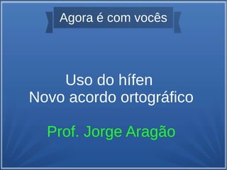 Agora é com vocês
Uso do hífen
Novo acordo ortográfico
Prof. Jorge Aragão
 