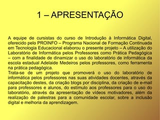 1 – APRESENTAÇÃO

A equipe de cursistas do curso de Introdução à Informática Digital,
oferecido pelo PROINFO – Programa Nacional de Formação Continuada
em Tecnologia Educacional elaborou o presente projeto – A utilização do
Laboratório de Informática pelos Professores como Prática Pedagógica
– com a finalidade de dinamizar o uso do laboratório de informática da
escola estadual Adelaide Medeiros pelos professores, como ferramenta
na prática pedagógica.
Trata-se de um projeto que promoverá o uso do laboratório de
informática pelos professores nas suas atividades docentes, através da
capacitação destes, da criação blogs por disciplina, da criação de e-mail
para professores e alunos, do estímulo aos professores para o uso do
laboratório, através da apresentação de vídeos motivadores, além da
realização de palestras para a comunidade escolar, sobre a inclusão
digital e melhoria da aprendizagem.
 