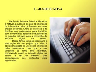 2 – JUSTIFICATIVA


      Na Escola Estadual Adelaide Medeiros
é notável a ausência do uso do laboratório
de informática pelos professores em suas
práticas docentes. A falta de interesse e de
domínio dos professores para trabalhar
com a informática aplicada à educação são
os grandes entraves para a promoção da
inclusão       digital      na       escola.
         Dessa forma, torna-se necessário a
elaboração de um projeto que vise à
operacionalização do uso desse laboratório
pelos professores, para que a sua
utilização se torne uma realidade,
promovendo assim a inclusão digital na
escola      a  fim     de   oferecer    uma
aprendizagem      dos     conteúdos     mais
significativa.
 