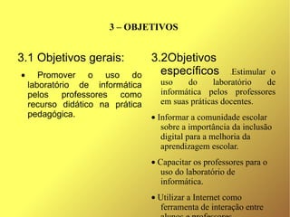 3 – OBJETIVOS


3.1 Objetivos gerais:             3.2Objetivos
•      Promover o uso do            específicos         Estimular o
                                                        .

    laboratório de informática      uso    do      laboratório   de
    pelos professores como          informática pelos professores
    recurso didático na prática     em suas práticas docentes.
    pedagógica.                   • Informar a comunidade escolar
                                     sobre a importância da inclusão
                                     digital para a melhoria da
                                     aprendizagem escolar.
                                  • Capacitar os professores para o
                                     uso do laboratório de
                                     informática.
                                  • Utilizar a Internet como
                                    ferramenta de interação entre
 