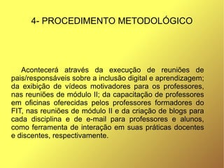 4- PROCEDIMENTO METODOLÓGICO




   Acontecerá através da execução de reuniões de
pais/responsáveis sobre a inclusão digital e aprendizagem;
da exibição de vídeos motivadores para os professores,
nas reuniões de módulo II; da capacitação de professores
em oficinas oferecidas pelos professores formadores do
FIT, nas reuniões de módulo II e da criação de blogs para
cada disciplina e de e-mail para professores e alunos,
como ferramenta de interação em suas práticas docentes
e discentes, respectivamente.
 