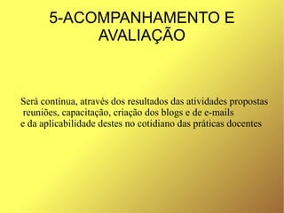 5-ACOMPANHAMENTO E
            AVALIAÇÃO



Será contínua, através dos resultados das atividades propostas
 reuniões, capacitação, criação dos blogs e de e-mails
e da aplicabilidade destes no cotidiano das práticas docentes
 