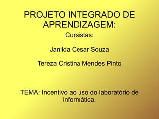 PROJETO INTEGRADO DE
    APRENDIZAGEM:
               Cursistas:

         Janilda Cesar Souza

     Tereza Cristina Mendes Pinto



TEMA: Incentivo ao uso do laboratório de
              informática.
 