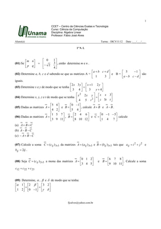 1

                             CCET – Centro de Ciências Exatas e Tecnologia
                             Curso: Ciência da Computação
                             Disciplina: Álgebra Linear
                             Professor: Fábio José Alves

Aluno(a):                                                              Turma : 1BCV11/12   Data :___/___/___

                                                 1º N. I.




        m n     0           1
(01) Se      = − 2          3  , então determine m e n .
         p q   
                              4
                                                             a + b c + d           5   −1 
(02) Determine a, b, c e d sabendo-se que as matrizes A =                 e B = a − b c − d  são
                                                              1        3                    
iguais.
                                            2 x 3 y   x + 1 2 y 
(03) Determine x e y de modo que se tenha            =       y + 4
                                            3 4  3                 
                                                  x 2 2 x y   x x 3
(04) Determine x, y, z e t de modo que se tenha              =           
                                                 4
                                                       5 t 2   z 5t t 
                                                              
                              5 6         0 − 1
(05) Dadas as matrizes A =         e B = 5 4  , calcule A + B e A − B .
                               4 2               
                              1 5 7          2 4 6              0 − 1 − 5 
(06) Dadas as matrizes A =            , B = 8 10 12 e C = 1 4               calcule
                              3 9 11                                     7
                                                                               
(a) A + B + C
(b) A − B − C
(c) − A + B − C

(07) Calcule a soma C = (cij ) 3×3 da matrizes A = (aij ) 3×3 e B = (bij ) 3×3 tais que a ij = i 2 + j 2 e
bij = 2ij .

                                                 0 1 2                  6 7 8 
(08) Seja C = (cij ) 2×3 a mona das matrizes A =                 e    B=        . Calcule a soma
                                                 3 4 5                  9 10 11
c12 + c 22 + c 23


(09) Determine, α , β e δ de modo que se tenha:
 α 1 2 β   3 2 
     +       =      
  1 2 0 − 1 γ δ 


                                          fjcalves@yahoo.com.br
 