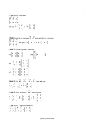 3

(17) Resolva o sistema:
 X + Y = 3A


 X − Y = 2B

           2 0       1 5
em que A =     e B = 3 0
           0 4          




(18) Determine as matrizes X e Y que satisfazem o sistema
X + Y = A

            em que A = [1 4 7] e B = [2 1 5]
X −Y = B


(19) Calcule os seguintes produtos
                                 1 
    0 1   4 7 
(a)                         (b) 2 [3 1 1 2]
    1 0  2 3 
                
                                  
                                  3
                                  
               1         − 1
     1 5 2 
(c)         2          3 
    − 1 4 7 − 3        0
                            
    0 1 1 1 4          7
(d) 2 2 0 0 0
                       1
                           
    0 3 4 1 2
                       0
                           

                                 2   2
(20) Calcule A B , B A , A e B , sabendo que
     2     1        2 1
 A=          e B = 1 0 
     − 4 − 2            

(21) Calcule o produto A B C , sendo dadas:
                          3 1 
  1 2     1 1 1
A=     , B=       e C = 1 0 
  5 1
           3 2 1
                  
                               
                          2 − 1
                               

(22) Resolva a equação matricial
 a b   3 1  5 7 
  c d   − 2 2 = − 5 9 
                       


                                         fjcalves@yahoo.com.br
 