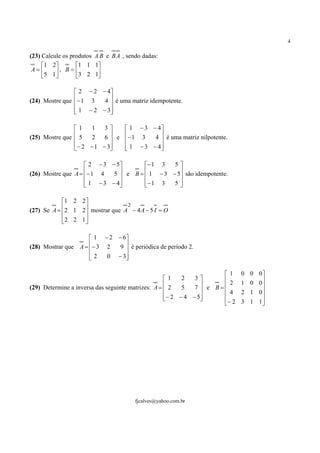 4

(23) Calcule os produtos A B e B A , sendo dadas:
     1 2        1 1 1
 A=       , B = 3 2 1
     5 1               

                 2 − 2 − 4
(24) Mostre que − 1 3
                        4  é uma matriz idempotente.
                           
                 1 − 2 − 3
                          

                1   1    3     1 − 3 − 4
                5
(25) Mostre que     2    6 e − 1 3   4  é uma matriz nilpotente.
                                          
                − 2 − 1 − 3
                               1 − 3 − 4
                                          

                     2 − 3 − 5       − 1 3   5
                    − 1 4
(26) Mostre que A =         5 e B =  1 − 3 − 5 são idempotente.
                                                 
                     1 − 3 − 4
                                     − 1 3
                                               5

            1 2 2 
                                 2
(27) Se A = 2 1 2 mostrar que A − 4 A − 5 I = O
                  
            2 2 1 
                  

                      1 − 2 − 6
(28) Mostrar que A = − 3 2
                             9  é periódica de período 2.
                                
                     2
                         0 − 3

                                                                      1     0 0 0
                                                    1    2   3      
                                                    2           e B= 2    1 0 0
                                                                                  
(29) Determine a inversa das seguinte matrizes: A =      5   7
                                                                      4     2 1 0
                                                    − 2 − 4 − 5
                                                                               
                                                                      − 2   3 1 1




                                        fjcalves@yahoo.com.br
 